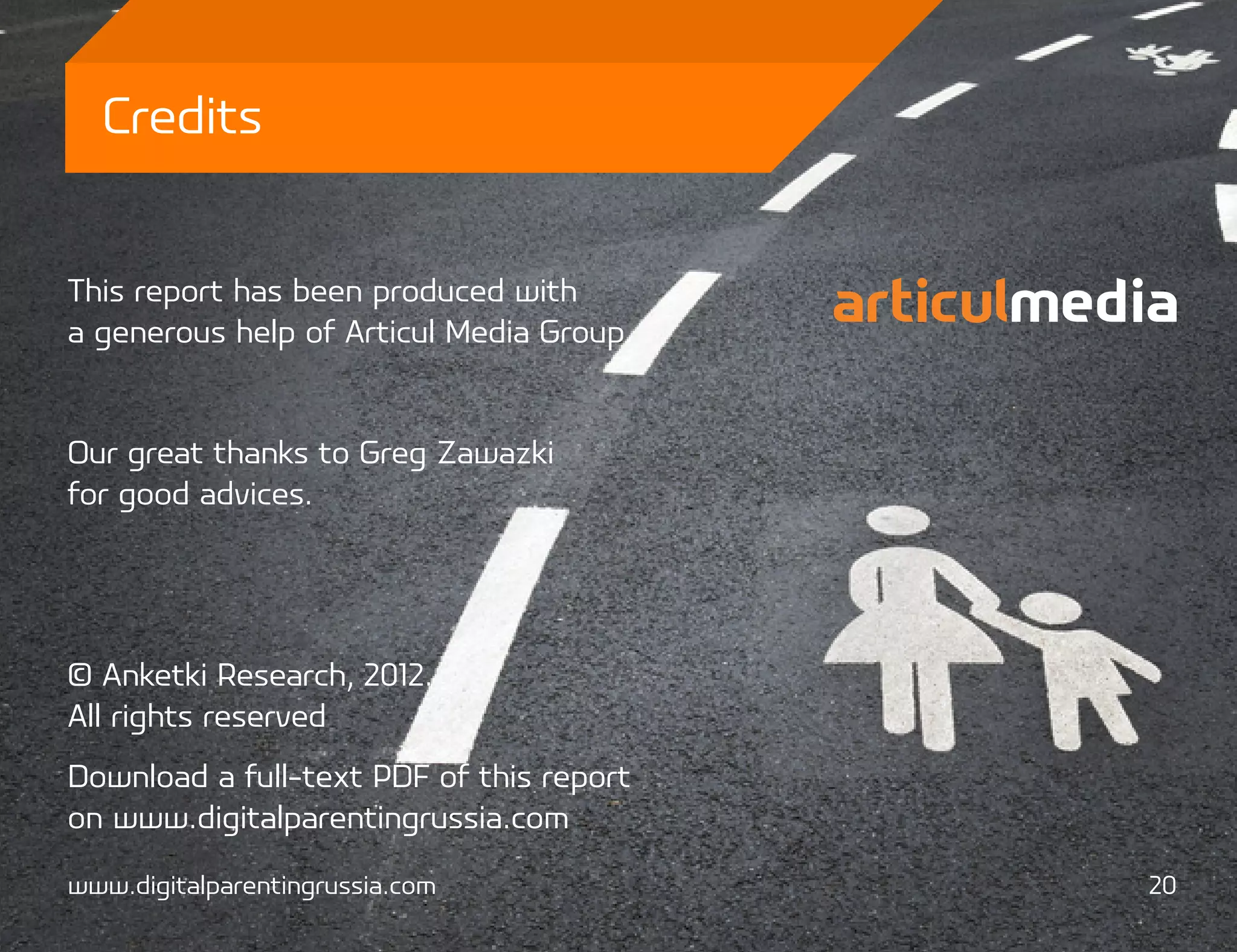 Credits


This report has been produced with
a generous help of Articul Media Group.


Our great thanks to Greg Zawazki
for good advices.




© Anketki Research, 2012.
All rights reserved
Download a full-text PDF of this report
on www.digitalparentingrussia.com

www.digitalparentingrussia.com            20
 