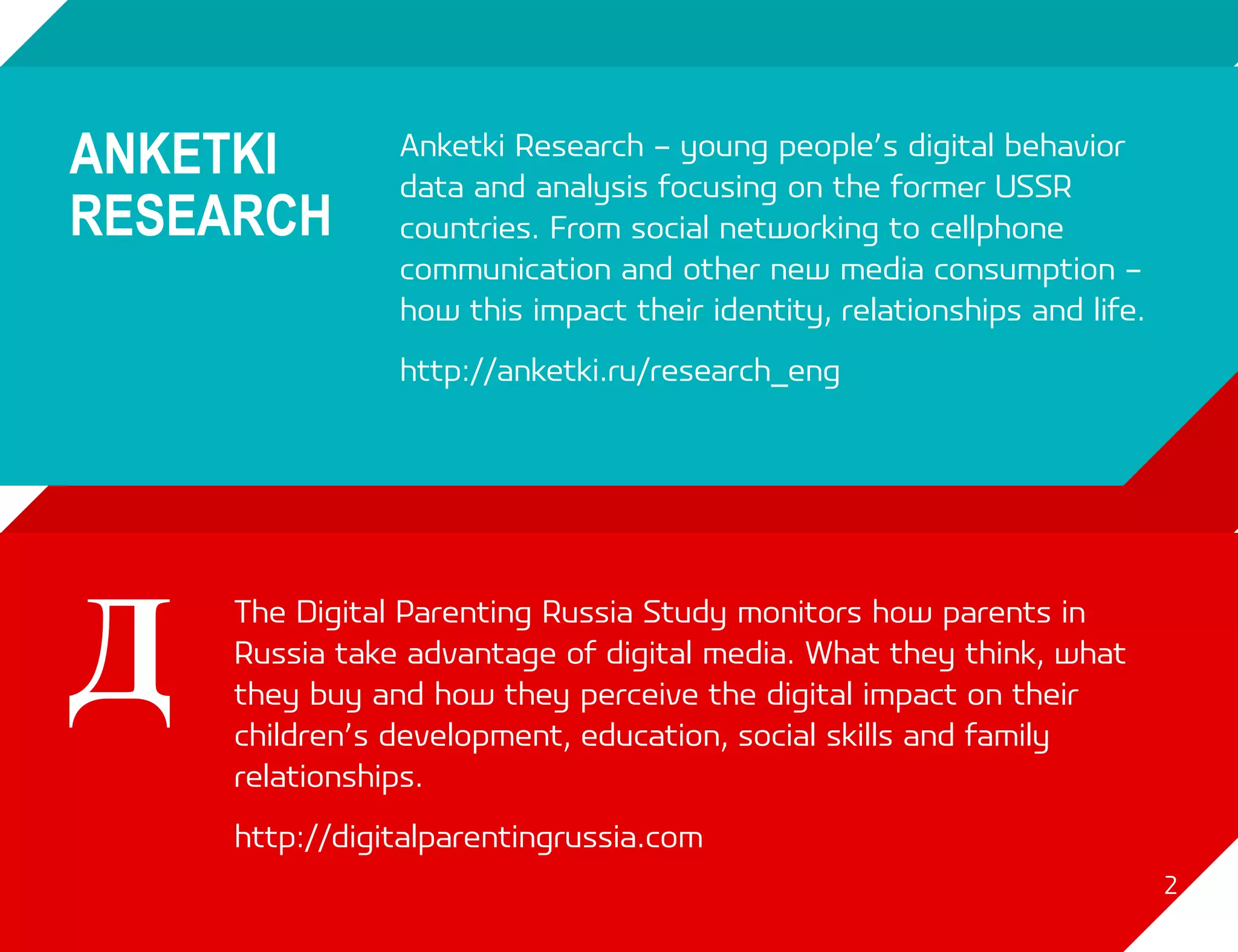 Anketki Research – young people’s digital behavior
           data and analysis focusing on the former USSR
           countries. From social networking to cellphone
           communication and other new media consumption –
           how this impact their identity, relationships and life.
           http://anketki.ru/research_eng




The Digital Parenting Russia Study monitors how parents in
Russia take advantage of digital media. What they think, what
they buy and how they perceive the digital impact on their
children’s development, education, social skills and family
relationships.
http://digitalparentingrussia.com
                                                                     2
 