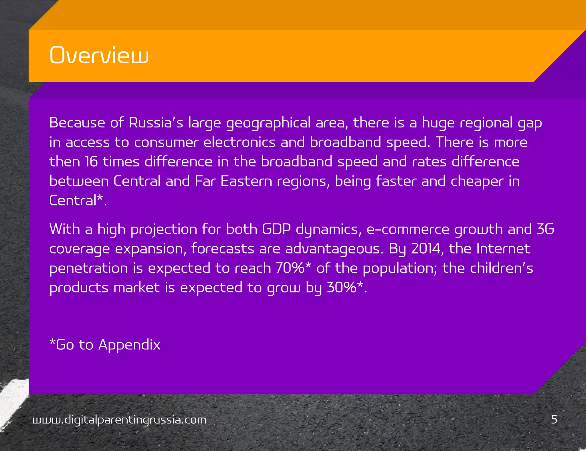 Overview

  Because of Russia’s large geographical area, there is a huge regional gap
  in access to consumer electronics and broadband speed. There is more
  then 16 times difference in the broadband speed and rates difference
  between Central and Far Eastern regions, being faster and cheaper in
  Central*.
  With a high projection for both GDP dynamics, e-commerce growth and 3G
  coverage expansion, forecasts are advantageous. By 2014, the Internet
  penetration is expected to reach 70%* of the population; the children’s
  products market is expected to grow by 30%*.


  *Go to Appendix



www.digitalparentingrussia.com                                                5
 