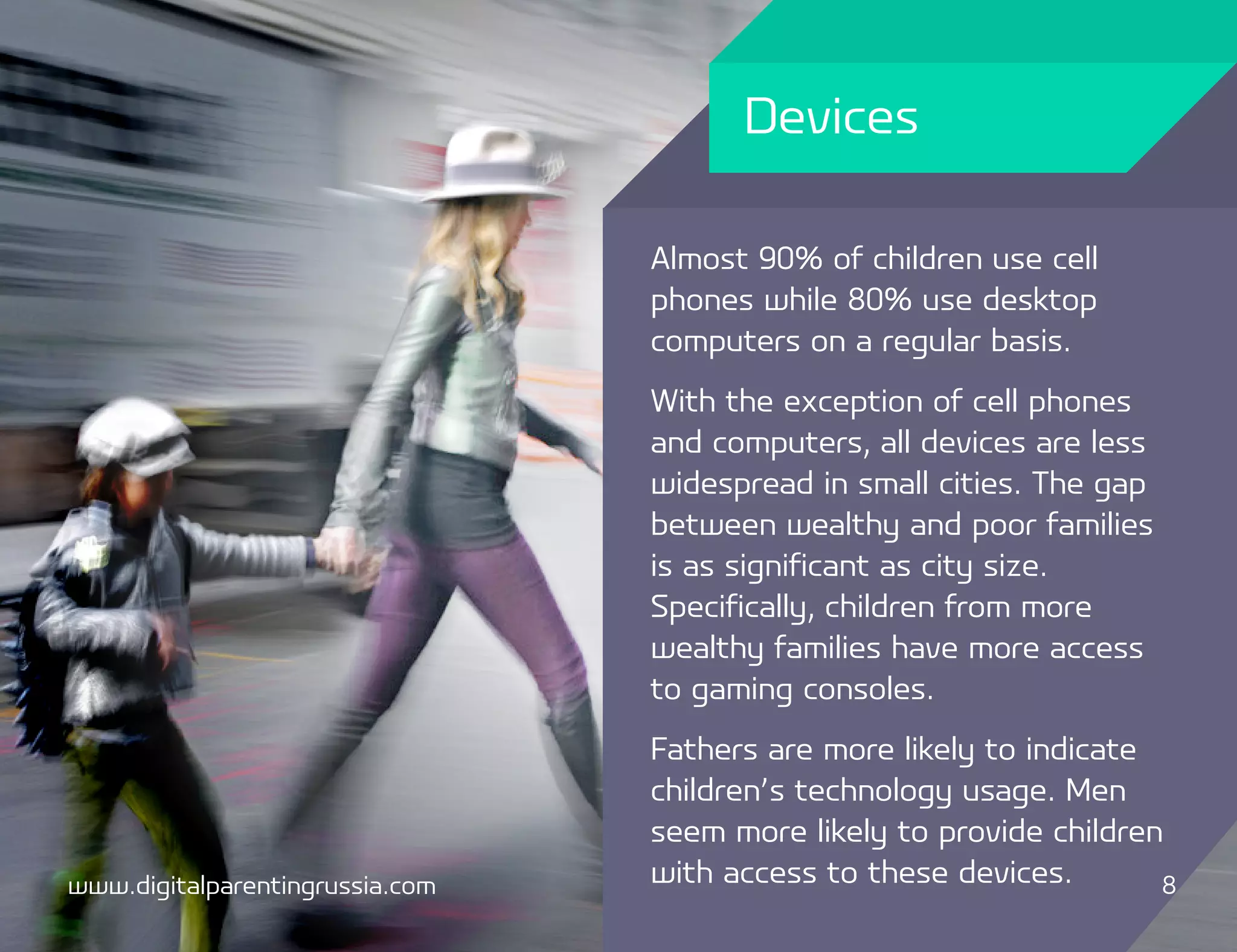 Devices

                                 Almost 90% of children use cell
                                 phones while 80% use desktop
                                 computers on a regular basis.
                                 With the exception of cell phones
                                 and computers, all devices are less
                                 widespread in small cities. The gap
                                 between wealthy and poor families
                                 is as significant as city size.
                                 Specifically, children from more
                                 wealthy families have more access
                                 to gaming consoles.
                                 Fathers are more likely to indicate
                                 children’s technology usage. Men
                                 seem more likely to provide children
www.digitalparentingrussia.com   with access to these devices.       8
 