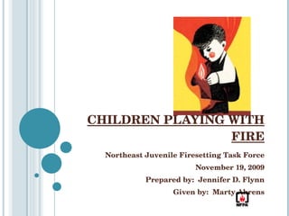 CHILDREN PLAYING WITH FIRE Northeast Juvenile Firesetting Task Force November 19, 2009 Prepared by:  Jennifer D. Flynn Given by:  Marty Ahrens 