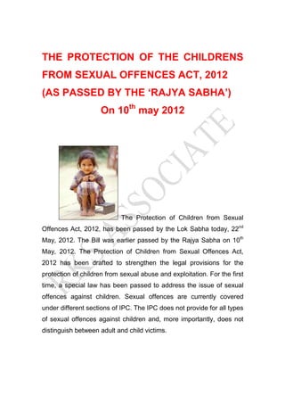THE PROTECTION OF THE CHILDRENS
FROM SEXUAL OFFENCES ACT, 2012
(AS PASSED BY THE ‘RAJYA SABHA’)
On 10th may 2012

The Protection of Children from Sexual
Offences Act, 2012, has been passed by the Lok Sabha today, 22nd
May, 2012. The Bill was earlier passed by the Rajya Sabha on 10th
May, 2012. The Protection of Children from Sexual Offences Act,
2012 has been drafted to strengthen the legal provisions for the
protection of children from sexual abuse and exploitation. For the first
time, a special law has been passed to address the issue of sexual
offences against children. Sexual offences are currently covered
under different sections of IPC. The IPC does not provide for all types
of sexual offences against children and, more importantly, does not
distinguish between adult and child victims.

 