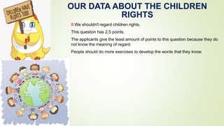 OUR DATA ABOUT THE CHILDREN
RIGHTS
8.We shouldn't regard children rights.
This question has 2,5 points.
The applicants give the least amount of points to this question because they do
not know the meaning of regard.
People should do more exercises to develop the words that they know.
 