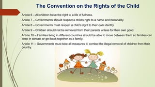 The Convention on the Rights of the Child
Article 6 – All children have the right to a life of fullness.
Article 7 – Governments should respect a child’s right to a name and nationality.
Article 8 – Governments must respect a child’s right to their own identity.
Article 9 – Children should not be removed from their parents unless for their own good.
Article 10 – Families living in different countries should be able to move between them so families can
keep in contact or get back together as a family.
Article 11 – Governments must take all measures to combat the illegal removal of children from their
country.
 