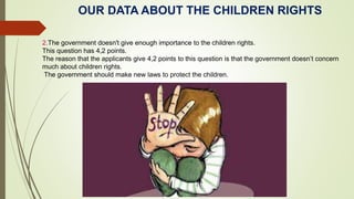OUR DATA ABOUT THE CHILDREN RIGHTS
2.The government doesn't give enough importance to the children rights.
This question has 4,2 points.
The reason that the applicants give 4,2 points to this question is that the government doesn’t concern
much about children rights.
The government should make new laws to protect the children.
 