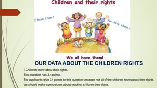 OUR DATA ABOUT THE CHILDREN RIGHTS
3.Children know about their rights.
This question has 3,4 points.
The applicants give 3,4 points to this question because not all of the children know about their rights.
We should make symposiums about teaching children their rights.
 