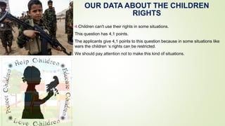 OUR DATA ABOUT THE CHILDREN
RIGHTS
4.Children can't use their rights in some situations.
This question has 4,1 points.
The applicants give 4,1 points to this question because in some situations like
wars the children ‘s rights can be restricted.
We should pay attention not to make this kind of situations.
 