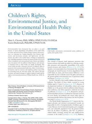 ARTICLE
Children’s Rights,
Environmental Justice, and
Environmental Health Policy
in the United States
Mary L. Chesney, PhD, APRN, CPNP, FAAN, FAANP, &
Karen Duderstadt, PhD, RN, CPNP, FAAN
Environmentalists have forewarned that our planet is in peril
because of serious degradation and pollution of the earth’s land,
air, water, and food sources. Climate change is present and worsen-
ing at an alarming rate. Gaping disparities exist between high-
income and low-income countries and high-income and low-
income zip codes in the United States, resulting in marginalized
and vulnerable populations bearing the greatest burden from the ill
effects of pollution and environmental toxins. Infants and children
carry the greatest risk for pollution-related diseases and exposure
to chemical toxins as their bodies are rapidly developing. This
review article provides a historical overview of children’s rights to
protection from environmental health risks, effects of environmen-
tal injustice, and U.S. statutory and regulatory policies responsible
for protecting food, air, and water quality. The authors advocate
for policy and clinical strategies to support children’s health and the
right to environmental protection. J Pediatr Health Care. (2022) 36,
3−11
KEY WORDS
Child health, environment, environmental justice, pollution, air
quality, water quality, toxins
INTRODUCTION
The concept of planetary health represents awareness that
human existence and health are reliant on a thriving, sustain-
able ecosystem and responsible stewardship of the earth’s
natural resources and systems (Whitmee et al., 2015). For
decades, environmentalists have forewarned that our planet
and people are in peril because of serious degradation of the
earth’s land, air, water, and food sources. Pollution is now
responsible for 16% of deaths across the globe and ranks as
the greatest global environmental cause of premature death
and disease (Landrigan et al., 2018).
In 2016, 940,000 of the world’s children died because of
pollution. Two-thirds of those deaths occurred in young
children aged < 5 years (Landrigan et al., 2019). Because of
developmental windows of vulnerability, infants and young
children are at the greatest risk for pollution-related diseases
and conditions, even when exposed to relatively low doses
of pollutants (Landrigan et al., 2018). Respiratory and gas-
trointestinal illness because of polluted air and water account
for most deaths, but pollution also causes other types of
noncommunicable diseases that increase the risk for prema-
ture death (Landrigan et al., 2019).
The World Health Organization (2017) reports that bio-
logical, physical, and chemical environmental hazards are
responsible for 26% of all global deaths of children aged <
5 years. Because of environmental inequities, poor, marginal-
ized, and vulnerable populations bear the greatest burden
from the ill effects of pollution, with 92% of pollution-
related deaths occurring among low and middle-income
countries of the world (Landrigan et al., 2018). Pollution,
Mary Chesney, Clinical Professor, University of Minnesota School
of Nursing, Minneapolis, MN
Karen G. Duderstadt, Clinical Professor Emerita, Department of
Family Health Care Nursing, School of Nursing, University of
California San Francisco, San Francisco, CA.
Conﬂicts of interest: None to report.
Correspondence: Mary L. Chesney, PhD, APRN, CPNP, FAAN,
FAANP, University of Minnesota School of Nursing, 540 Weaver-
Densford Hall, 308 Harvard St. S.E., Minneapolis, MN 55447;
e-mail: chesn009@umn.edu.
J Pediatr Health Care. (2022) 36, 3-11
0891-5245/$36.00
Copyright © 2021 by the National Association of Pediatric Nurse
Practitioners. Published by Elsevier Inc. All rights reserved.
https://doi.org/10.1016/j.pedhc.2021.08.006
www.jpedhc.org January/February 2022 3
Downloaded for Anonymous User (n/a) at University of Sumatera Utara from ClinicalKey.com by Elsevier on February 01,
2023. For personal use only. No other uses without permission. Copyright ©2023. Elsevier Inc. All rights reserved.
 