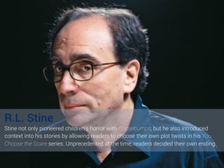 R.L. Stine
Stine not only pioneered children’s horror with Goosebumps, but he also introduced
context into his stories by ...