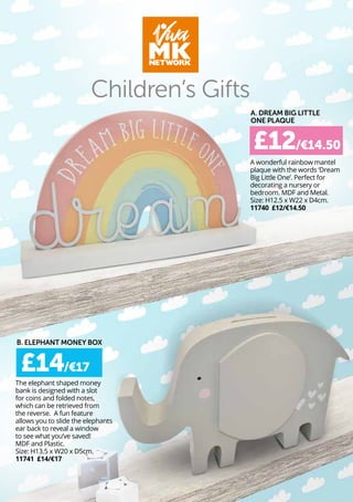 A wonderful rainbow mantel
plaque with the words ‘Dream
Big Little One’. Perfect for
decorating a nursery or
bedroom. MDF and Metal.
Size: H12.5 x W22 x D4cm.
11740 £12/€14.50
Children’s Gifts
£12/€14.50
A. DREAM BIG LITTLE
ONE PLAQUE
The elephant shaped money
bank is designed with a slot
for coins and folded notes,
which can be retrieved from
the reverse. A fun feature
allows you to slide the elephants
ear back to reveal a window
to see what you’ve saved!
MDF and Plastic.
Size: H13.5 x W20 x D5cm.
11741 £14/€17
£14/€17
B. ELEPHANT MONEY BOX
 