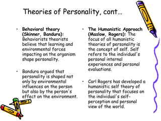 Theories of Personality, cont… Behavioral theory (Skinner, Bandura):  Behaviorists theorists believe that learning and environmental forces impacting on the organism shape personality.  Bandura argued that personality is shaped not only by environmental influences on the person but also by the person's effect on the environment .  The Humanistic Approach (Maslow, Rogers):  The focus of all humanistic theories of personality is the concept of self. Self refers to the individual's personal internal experiences and personal evaluations.  Carl Rogers has developed a humanistic self theory of personality that focuses on the individual's self-perception and personal view of the world.  