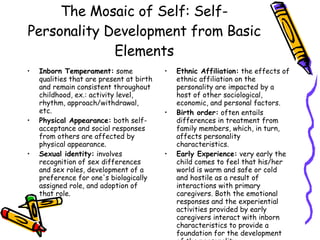 The Mosaic of Self: Self-Personality Development from Basic Elements Inborn Temperament:  some qualities that are present at birth and remain consistent throughout childhood, ex.: activity level, rhythm, approach/withdrawal, etc. Physical Appearance:  both self-acceptance and social responses from others are affected by physical appearance.  Sexual identity:  involves recognition of sex differences and sex roles, development of a preference for one's biologically assigned role, and adoption of that role.  Ethnic Affiliation:  the effects of ethnic affiliation on the personality are impacted by a host of other sociological, economic, and personal factors.  Birth order:  often entails differences in treatment from family members, which, in turn, affects personality characteristics.  Early Experience:  very early the child comes to feel that his/her world is warm and safe or cold and hostile as a result of interactions with primary caregivers. Both the emotional responses and the experiential activities provided by early caregivers interact with inborn characteristics to provide a foundation for the development of the personality. 