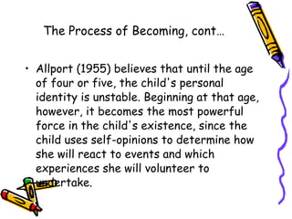 The Process of Becoming, cont… Allport (1955) believes that until the age of four or five, the child's personal identity is unstable. Beginning at that age, however, it becomes the most powerful force in the child's existence, since the child uses self-opinions to determine how she will react to events and which experiences she will volunteer to undertake.  
