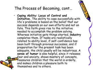 The Process of Becoming, cont… Coping Ability: Locus of Control and Initiative.  The ability to cope successfully with life's problems is based on the belief that our success depends on our own efforts and not on fate. This faith gives rise to the initiative needed to accomplish the problem solving. Whereas initiative gets things started,  industry  completes them. If tasks are realistically related to ability level, if self-confidence has been built through previous successes, and if preparation for the present task has been adequate, the child usually will be industrious. A  sense of humor  is also helpful, since it releases fear and anxiety, shows mastery of concepts, reassures children that the world is orderly, and makes children a pleasure both to themselves and to others.  