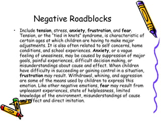 Negative Roadblocks Include  tension , stress,  anxiety ,  frustration , and  fear . Tension, or the “tied in knots” syndrome, is characteristic of certain ages at which children are having to make major adjustments. It is also often related to self concerns, home conditions, and school experiences.  Anxiety , or a vague feeling of uneasiness, may be caused by suppression of major goals, painful experiences, difficult decision making, or misunderstandings about cause and effect. When children have difficulty in succeeding or gaining control in a situation,  frustration  may result. Withdrawal, whining, and aggression are some of the means used by children to express this emotion. Like other negative emotions,  fear  may result from unpleasant experiences, state of helplessness, limited knowledge of the environment, misunderstandings of cause and effect and direct imitation.  