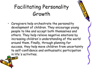 Facilitating Personality Growth Caregivers help orchestrate the personality development of children. They encourage young people to like and accept both themselves and others. They help relieve negative emotions by increasing children's understanding of the world around them. Finally, through planning for success, they help move children from uncertainty to self-confidence and enthusiastic participation in life's activities.  