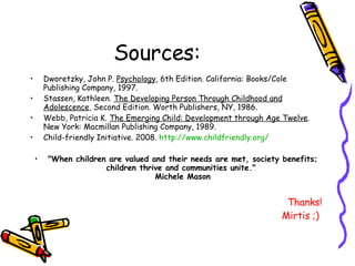 Sources:  Dworetzky, John P.  Psychology , 6th Edition. California: Books/Cole Publishing Company, 1997. Stassen, Kathleen.  The Developing Person Through Childhood and Adolescence , Second Edition. Worth Publishers, NY, 1986. Webb, Patricia K.  The Emerging Child: Development through Age Twelve . New York: Macmillan Publishing Company, 1989.  Child-friendly Initiative. 2008.  http:// www.childfriendly.org / "When children are valued and their needs are met, society benefits; children thrive and communities unite."  Michele Mason Thanks! Mirtis ;)  