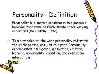 Personality - Definition Personality is a certain consistency in a person's behavior that remains fairly stable under varying conditions (Dworetzky, 1997) To a psychologist, the word personality refers to the whole person, not just to a part. Personality encompasses intelligence, motivation, emotion, learning, abnormality, cognition, and even social interactions.  