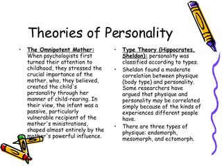 Theories of Personality The Omnipotent Mother:  When psychologists first turned their attention to childhood, they stressed the crucial importance of the mother, who, they believed, created the child's personality through her manner of child-rearing. In their view, the infant was a passive, particularly vulnerable recipient of the mother's ministrations, shaped almost entirely by the mother's powerful influence.  Type Theory (Hippocrates, Sheldon):  personality was classified according to types.  Sheldon found a moderate correlation between physique (body type) and personality. Some researchers have argued that physique and personality may be correlated simply because of the kinds of experiences different people have.  There are three types of physique: endomorph, mesomorph, and ectomorph.  