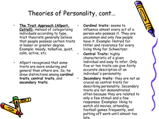 Theories of Personality, cont… The Trait Approach (Allport, Cattell):  instead of categorizing individuals according to type, trait theorists generally believe that people possess certain traits in lesser or greater degree. Example: moody, talkative, quiet, calm, active, etc.  Allport recognized that some traits are more enduring and general than others are. So, he drew distinctions among  cardinal traits ,  central traits , and  secondary traits .  Cardinal traits:  seems to influence almost every act of a person who possess it. They are uncommon and only few people have it. Example: Hatred for Hitler and reverence for every living thing for Schweitzer.  Central Traits:  highly characteristic of a given individual and easy to infer. Only five or ten traits can give fairly accurate description of an individual's personality.  Secondary traits:  they are not as crucial as central traits for describing personality. Secondary traits are not demonstrated often because they are related to only a few stimuli and a few responses. Examples: liking to watch old movies, attending football games frequently, and putting off work until almost too late.  