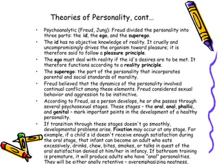 Theories of Personality, cont… Psychoanalytic (Freud, Jung): Freud divided the personality into three parts: the  id , the  ego , and the  superego .  The  id  has no objective knowledge of reality. It cruelly and uncompromisingly drives the organism toward pleasure; it is therefore said to follow a  pleasure principle .  The  ego  must deal with reality if the id's desires are to be met. It therefore functions according to a  reality principle .  The  superego : the part of the personality that incorporates parental and social standards of morality.  Freud believed that the dynamics of the personality involved continual conflict among these elements. Freud considered sexual behavior and aggression to be instinctive.  According to Freud, as a person develops, he or she passes through several psychosexual stages. These stages – the  oral ,  anal ,  phallic , and  genital  – mark important points in the development of a healthy personality.  If transition through these stages doesn't go smoothly, developmental problems arise.  Fixation  may occur at any stage. For example, if a child's id doesn't receive enough satisfaction during the oral stage, that infant can become an adult who eats excessively, drinks, chew, bites, smokes, or talks in quest of the oral satisfaction denied at him/her in infancy. If bathroom training is premature, it will produce adults who have “anal” personalities. They will be either anally retentive – overemphasizing neatness, cleanliness, precision, and punctuality – or they will be anally expulsive, exhibiting messiness and disorganization in nearly all matters.  