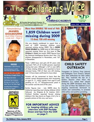NATIONAL
                              48 Constant Spring Road, Kingston 10                                              YOUTH
                              876-929-0431, 822-0483, fax 923-6102
                              e-mail: hearchildrencry@yahoo.com       www.hearthechildrencry.com     January 2010   Volume 2 No. 1

    Remembering                         More than DOUBLE ’08 total of 960:
    JHANEEL                             1,859 Children went
  GOULBOURNE
 And Other Precious
 Lives lost - Page 5
                                        missing during 2009
                                              12 died; 720 still missing
                                        We are deeply saddened to report that a
                                        total of 1,859 Jamaican children were
                                        reported missing during 2009. This is MORE
                                        THAN DOUBLE the 2008 total of 960 children
                                        reported missing! Since our first issue of The
                                        Children’s Voice last month, 2009 figures from
                                        the National Intelligence Bureau show that 154
                                        children disappeared in November, and 167
                                        in December.
                                        These 1,858 boys and girls (0-18 years old)
            INSIDE                      represent 76% of all 2,448 persons reported         CHILD SAFETY
Child Welfare a Nat’l Priority 2
Positive Response to call for   2
                                        missing last year. Although 1,127 or over 60%
                                        of these missing children are reported to have       OUTREACH
Police Missing Children’s Units         returned home, 720 of them are still missing, Youngsters at Calvary Prep (above)
HAVE YOU SEEN THESE CHILDREN? 3         and 12 hove been confirmed to have died.         and Rollington Town Primary Schools
The Missing: A Graphic Picture 4-5
                                        Parents will be concerned to learn that the show their enthusiasm for their safety
Don’t Blame the Victim!           5
                                        statistic reveal disappearances start increasing tips. They received the tips at a
Child Safety Tips & Features      6-7   at ages 8 -11, rising rapidly from age12 and Safety Session when Hear the
Missing over 2 years? Call us     6     peaking at 16 -17. Disappearances peak in Children’s Cry visited their schools
Safety Tips in the Yellow Pages   7     the summer and the end of the year.              during the 2009 Christmas term. This
Spreading Hope & Happiness        8
                                                                                         was part of Hear the Children’s Cry’s
We Need Your Support              8     Earlier figures (Jan - July 2009) show St. ongoing Islandwide Outreach to
                                        Catherine reporting most missing children (254) schools and communities, to promote
                                        followed by Kingston & St. Andrew (241. child safety and positive parenting.
                                        Portland families reported fewest missing
                                        children (16). See charts on Pages 4 & 5, for a
                                        graphic picture of this very sad news.


                                        FOR IMPORTANT ADVICE
                                          on keeping children safe, see
                                           interview with DSP Paulette
   Sponsor of the                         Green and tips from the CCN
  Missing Children’s
 Support Programme                                 on page 7.
    The Children’s Voice, January 2010                                                                                Page 1
 