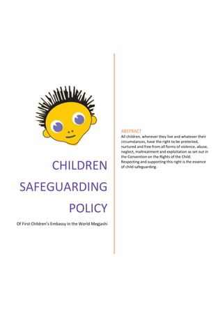 CHILDREN
SAFEGUARDING
POLICY
Of First Children’s Embassy in the World Megjashi
ABSTRACT
All children, wherever they live and whatever their
circumstances, have the right to be protected,
nurtured and free from all forms of violence, abuse,
neglect, maltreatment and exploitation as set out in
the Convention on the Rights of the Child.
Respecting and supporting this right is the essence
of child safeguarding.
 