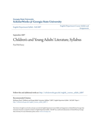 Georgia State University
ScholarWorks @ Georgia State University
English Department Syllabi - Fall 2007
English Department Course Syllabi and
Assignments
September 2007
Children's and Young Adults' Literature, Syllabus
Pearl McHaney
Follow this and additional works at: http://scholarworks.gsu.edu/english_courses_syllabi_fall07
This Article is brought to you for free and open access by the English Department Course Syllabi and Assignments at ScholarWorks @ Georgia State
University. It has been accepted for inclusion in English Department Syllabi - Fall 2007 by an authorized administrator of ScholarWorks @ Georgia
State University. For more information, please contact scholarworks@gsu.edu.
Recommended Citation
McHaney, Pearl, "Children's and Young Adults' Literature, Syllabus" (2007). English Department Syllabi - Fall 2007. Paper 1.
http://scholarworks.gsu.edu/english_courses_syllabi_fall07/1
 