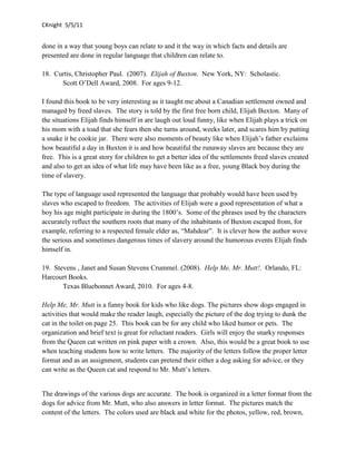 CKnight 5/5/11


done in a way that young boys can relate to and it the way in which facts and details are
presented are done in regular language that children can relate to.

18. Curtis, Christopher Paul. (2007). Elijah of Buxton. New York, NY: Scholastic.
      Scott O’Dell Award, 2008. For ages 9-12.

I found this book to be very interesting as it taught me about a Canadian settlement owned and
managed by freed slaves. The story is told by the first free born child, Elijah Buxton. Many of
the situations Elijah finds himself in are laugh out loud funny, like when Elijah plays a trick on
his mom with a toad that she fears then she turns around, weeks later, and scares him by putting
a snake it he cookie jar. There were also moments of beauty like when Elijah’s father exclaims
how beautiful a day in Buxton it is and how beautiful the runaway slaves are because they are
free. This is a great story for children to get a better idea of the settlements freed slaves created
and also to get an idea of what life may have been like as a free, young Black boy during the
time of slavery.

The type of language used represented the language that probably would have been used by
slaves who escaped to freedom. The activities of Elijah were a good representation of what a
boy his age might participate in during the 1800’s. Some of the phrases used by the characters
accurately reflect the southern roots that many of the inhabitants of Buxton escaped from, for
example, referring to a respected female elder as, “Mahdear”. It is clever how the author wove
the serious and sometimes dangerous times of slavery around the humorous events Elijah finds
himself in.

19. Stevens , Janet and Susan Stevens Crummel. (2008). Help Me, Mr. Mutt!. Orlando, FL:
Harcourt Books.
       Texas Bluebonnet Award, 2010. For ages 4-8.

Help Me, Mr. Mutt is a funny book for kids who like dogs. The pictures show dogs engaged in
activities that would make the reader laugh, especially the picture of the dog trying to dunk the
cat in the toilet on page 25. This book can be for any child who liked humor or pets. The
organization and brief text is great for reluctant readers. Girls will enjoy the snarky responses
from the Queen cat written on pink paper with a crown. Also, this would be a great book to use
when teaching students how to write letters. The majority of the letters follow the proper letter
format and as an assignment, students can pretend their either a dog asking for advice, or they
can write as the Queen cat and respond to Mr. Mutt’s letters.


The drawings of the various dogs are accurate. The book is organized in a letter format from the
dogs for advice from Mr. Mutt, who also answers in letter format. The pictures match the
content of the letters. The colors used are black and white for the photos, yellow, red, brown,
 