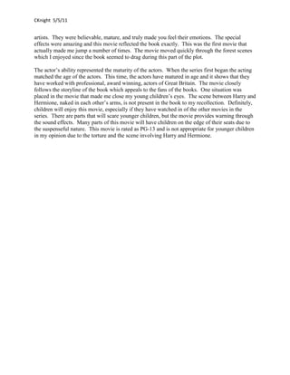 CKnight 5/5/11


artists. They were believable, mature, and truly made you feel their emotions. The special
effects were amazing and this movie reflected the book exactly. This was the first movie that
actually made me jump a number of times. The movie moved quickly through the forest scenes
which I enjoyed since the book seemed to drag during this part of the plot.

The actor’s ability represented the maturity of the actors. When the series first began the acting
matched the age of the actors. This time, the actors have matured in age and it shows that they
have worked with professional, award winning, actors of Great Britain. The movie closely
follows the storyline of the book which appeals to the fans of the books. One situation was
placed in the movie that made me close my young children’s eyes. The scene between Harry and
Hermione, naked in each other’s arms, is not present in the book to my recollection. Definitely,
children will enjoy this movie, especially if they have watched in of the other movies in the
series. There are parts that will scare younger children, but the movie provides warning through
the sound effects. Many parts of this movie will have children on the edge of their seats due to
the suspenseful nature. This movie is rated as PG-13 and is not appropriate for younger children
in my opinion due to the torture and the scene involving Harry and Hermione.
 