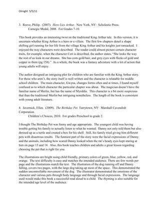 CKnight 5/5/11



3. Reeve, Philip. (2007). Here Lies Arthur. New York, NY: Scholastic Press.
      Carnegie Medal, 2008. For Grades 7-10.

This book provides an interesting twist on the traditional King Arthur tale. In this version, it is
uncertain whether King Arthur is a hero or a villain. The first few chapters detail a shape
shifting girl running for her life from the village King Arthur and his knights just ransacked. I
enjoyed the way characters were described. The reader could almost picture certain character
traits, for example, when the character Ceri is described, the author states, “She looks the way
the rest of us look in our dreams. She has corn-gold hair, and grey eyes with flecks of gold and
copper in them (pg.158).” As a whole, the book was a fantasy adventure with a lot of action that
young adults will enjoy.

The author designed an intriguing plot for children who are familiar with the King Arthur story.
For those who aren’t, the story itself is well written and the character is relatable for middle
school children. The main character, Gwyna, changes forms often and at times, I found myself
confused as to which character the particular chapter was about. The magician doesn’t have the
familiar name of Merlin, but has the name of Myrddin. This character is a bit more suspicious
that than the traditional Merlin but intriguing nonetheless. The length of the book is consistent
with young adult literature.

4. Javernick, Ellen. (2009). The Birthday Pet. Tarrytown, NY: Marshall Cavendish
Corporation.
       Children’s Choices, 2010. For grades Preschool to grade 2.

I thought The Birthday Pet was funny and age appropriate. The youngest child was having
trouble getting his family to actually listen to what he wanted. Danny not only told them but also
dressed up as a turtle and created a box for his shell. Still, his family tried giving him different
pets with disastrous results. The funniest part of the story were the facial expressions of Danny
and the animals, including how scared Danny looked when the rat’s beady eyes kept staring at
him on page 13 and 14. Also, this book teaches children and adults a great lesson regarding
choosing the pet that is right for you.

The illustrations are bright using child friendly, primary colors of green, blue, yellow, red, and
orange. The text difficulty is easy and matches the intended audience. There are few words per
page and the illustrations match the text. The illustration of the dog running off and Danny
falling, covers two pages, with the large dog taking up most of the space. This demonstrated the
sudden uncontrollable movement of the dog. The illustrator demonstrated the emotions of the
character and various pets through body language and through facial expressions. The language
used would make this book a successful read aloud to a child. The rhyming is also suitable for
the intended age level of the audience.
 