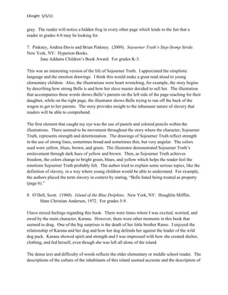 CKnight 5/5/11


gray. The reader will notice a hidden frog in every other page which lends to the fun that a
reader in grades 4-8 may be looking for.

7. Pinkney, Andrea Davis and Brian Pinkney. (2009). Sojourner Truth’s Step-Stomp Stride.
New York, NY: Hyperion Books.
       Jane Addams Children’s Book Award. For grades K-3.

This was an interesting version of the life of Sojourner Truth. I appreciated the simplistic
language and the emotion drawings. I think this would make a great read aloud to young
elementary children. Also, the illustrations were heart wrenching, for example, the story begins
by describing how strong Belle is and how her slave master decided to sell her. The illustration
that accompanies these words shows Belle’s parents on the left side of the page reaching for their
daughter, while on the right page, the illustrator shows Belle trying to run off the back of the
wagon to get to her parents. The story provides insight to the inhumane nature of slavery that
readers will be able to comprehend.

The first element that caught my eye was the use of pastels and colored pencils within the
illustrations. There seemed to be movement throughout the story where the character, Sojourner
Truth, represents strength and determination. The drawings of Sojourner Truth reflect strength
in the use of strong lines, sometimes broad and sometimes thin, but very angular. The colors
used were yellow, blues, brown, and green. The illustrator demonstrated Sojourner Truth’s
enslavement through dark hues of yellow and brown. Then, as Sojourner Truth achieves
freedom, the colors change to bright green, blues, and yellow which helps the reader feel the
emotions Sojourner Truth probably felt. The author tried to explain some serious topics, like the
definition of slavery, in a way where young children would be able to understand. For example,
the authors placed the term slavery in context by stating, “Belle hated being treated as property
(page 6).”

8. O’Dell, Scott. (1960). Island of the Blue Dolphins. New York, NY: Houghlin Mifflin.
      Hans Christian Andersen, 1972. For grades 5-9.

I have mixed feelings regarding this book. There were times where I was excited, worried, and
awed by the main character, Karana. However, there were other moments in this book that
seemed to drag. One of the big surprises is the death of her little brother Ramo. I enjoyed the
relationship of Karana and her dog and how her dog defends her against the leader of the wild
dog pack. Karana showed spirit and strength and I was impressed with how she created shelter,
clothing, and fed herself, even though she was left all alone of the island.

The dense text and difficulty of words reflects the older elementary or middle school reader. The
descriptions of the culture of the inhabitants of this island seemed accurate and the description of
 