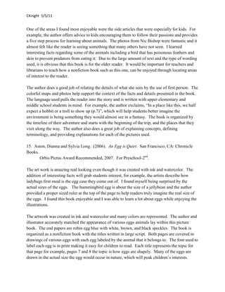 CKnight 5/5/11


One of the areas I found most enjoyable were the side articles that were especially for kids. For
example, the author offers advice to kids encouraging them to follow their passions and provides
a five step process for learning about animals. The photos from Nic Bishop were fantastic and it
almost felt like the reader is seeing something that many others have not seen. I learned
interesting facts regarding some of the animals including a bird that has poisonous feathers and
skin to prevent predators from eating it. Due to the large amount of text and the type of wording
used, it is obvious that this book is for the older reader. It would be important for teachers and
librarians to teach how a nonfiction book such as this one, can be enjoyed through locating areas
of interest to the reader.

The author does a good job of relating the details of what she sees by the use of first person. The
colorful maps and photos help support the context of the facts and details presented in the book.
The language used pulls the reader into the story and is written with upper elementary and
middle school students in mind. For example, the author exclaims, “In a place like this, we half
expect a hobbit or a troll to show up (p.7)”, which will help students better imagine the
environment is being something they would almost see in a fantasy. The book is organized by
the timeline of their adventure and starts with the beginning of the trip, and the places that they
visit along the way. The author also does a great job of explaining concepts, defining
terminology, and providing explanations for each of the pictures used.

15. Aston, Dianna and Sylvia Long. (2006). An Egg is Quiet. San Francisco, CA: Chronicle
Books.
       Orbis Pictus Award Recommended, 2007. For Preschool-2nd.

The art work is amazing real looking even though it was created with ink and watercolor. The
addition of interesting facts will grab students interest, for example, the artists describe how
ladybugs first meal is the egg case they come out of. I found myself being surprised by the
actual sizes of the eggs. The hummingbird egg is about the size of a jellybean and the author
provided a proper sized ruler at the top of the page to help readers truly imagine the real size of
the eggs. I found this book enjoyable and I was able to learn a lot about eggs while enjoying the
illustrations.

The artwork was created in ink and watercolor and many colors are represented. The author and
illustrator accurately matched the appearance of various eggs animals lay within this picture
book. The end papers are robin egg blue with white, brown, and black speckles. The book is
organized as a nonfiction book with the titles written in large script. Both pages are covered in
drawings of various eggs with each egg labeled by the animal that it belongs to. The font used to
label each egg is in print making it easy for children to read. Each title represents the topic for
that page for example, pages 7 and 8 the topic is how eggs are shapely. Many of the eggs are
drawn in the actual size the egg would occur in nature, which will peak children’s interests.
 