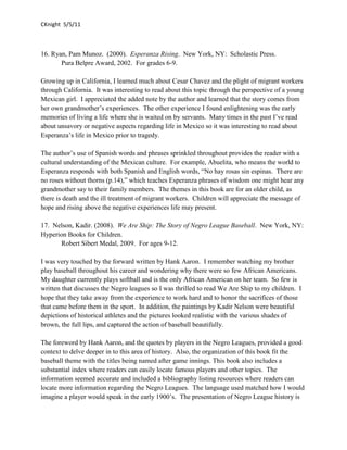 CKnight 5/5/11



16. Ryan, Pam Munoz. (2000). Esperanza Rising. New York, NY: Scholastic Press.
       Pura Belpre Award, 2002. For grades 6-9.

Growing up in California, I learned much about Cesar Chavez and the plight of migrant workers
through California. It was interesting to read about this topic through the perspective of a young
Mexican girl. I appreciated the added note by the author and learned that the story comes from
her own grandmother’s experiences. The other experience I found enlightening was the early
memories of living a life where she is waited on by servants. Many times in the past I’ve read
about unsavory or negative aspects regarding life in Mexico so it was interesting to read about
Esperanza’s life in Mexico prior to tragedy.

The author’s use of Spanish words and phrases sprinkled throughout provides the reader with a
cultural understanding of the Mexican culture. For example, Abuelita, who means the world to
Esperanza responds with both Spanish and English words, “No hay rosas sin espinas. There are
no roses without thorns (p.14),” which teaches Esperanza phrases of wisdom one might hear any
grandmother say to their family members. The themes in this book are for an older child, as
there is death and the ill treatment of migrant workers. Children will appreciate the message of
hope and rising above the negative experiences life may present.

17. Nelson, Kadir. (2008). We Are Ship: The Story of Negro League Baseball. New York, NY:
Hyperion Books for Children.
      Robert Sibert Medal, 2009. For ages 9-12.

I was very touched by the forward written by Hank Aaron. I remember watching my brother
play baseball throughout his career and wondering why there were so few African Americans.
My daughter currently plays softball and is the only African American on her team. So few is
written that discusses the Negro leagues so I was thrilled to read We Are Ship to my children. I
hope that they take away from the experience to work hard and to honor the sacrifices of those
that came before them in the sport. In addition, the paintings by Kadir Nelson were beautiful
depictions of historical athletes and the pictures looked realistic with the various shades of
brown, the full lips, and captured the action of baseball beautifully.

The foreword by Hank Aaron, and the quotes by players in the Negro Leagues, provided a good
context to delve deeper in to this area of history. Also, the organization of this book fit the
baseball theme with the titles being named after game innings. This book also includes a
substantial index where readers can easily locate famous players and other topics. The
information seemed accurate and included a bibliography listing resources where readers can
locate more information regarding the Negro Leagues. The language used matched how I would
imagine a player would speak in the early 1900’s. The presentation of Negro League history is
 