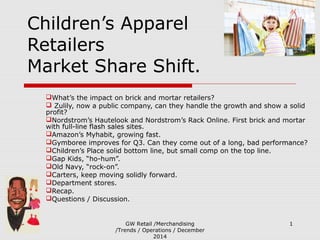 GW Retail /Merchandising
/Trends / Operations / December
2014
1
Children’s Apparel
Retailers
Market Share Shift.
What’s the impact on brick and mortar retailers?
 Zulily, now a public company, can they handle the growth and show a solid
profit?
Nordstrom’s Hautelook and Nordstrom’s Rack Online. First brick and mortar
with full-line flash sales sites.
Amazon’s Myhabit, growing fast.
Gymboree improves for Q3. Can they come out of a long, bad performance?
Children’s Place solid bottom line, but small comp on the top line.
Gap Kids, “ho-hum”.
Old Navy, “rock-on”.
Carters, keep moving solidly forward.
Department stores.
Recap.
Questions / Discussion.
 