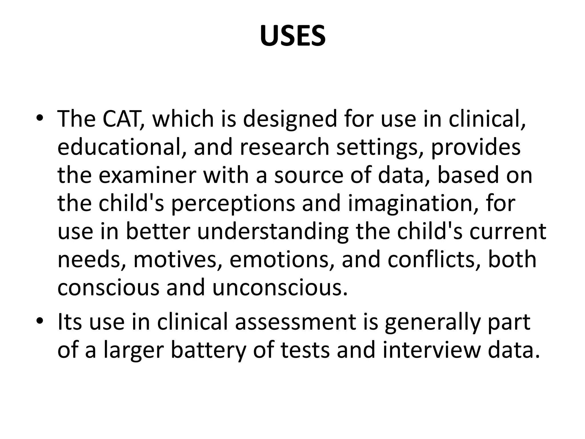 USES
• The CAT, which is designed for use in clinical,
educational, and research settings, provides
the examiner with a source of data, based on
the child's perceptions and imagination, for
use in better understanding the child's current
needs, motives, emotions, and conflicts, both
conscious and unconscious.
• Its use in clinical assessment is generally part
of a larger battery of tests and interview data.

 