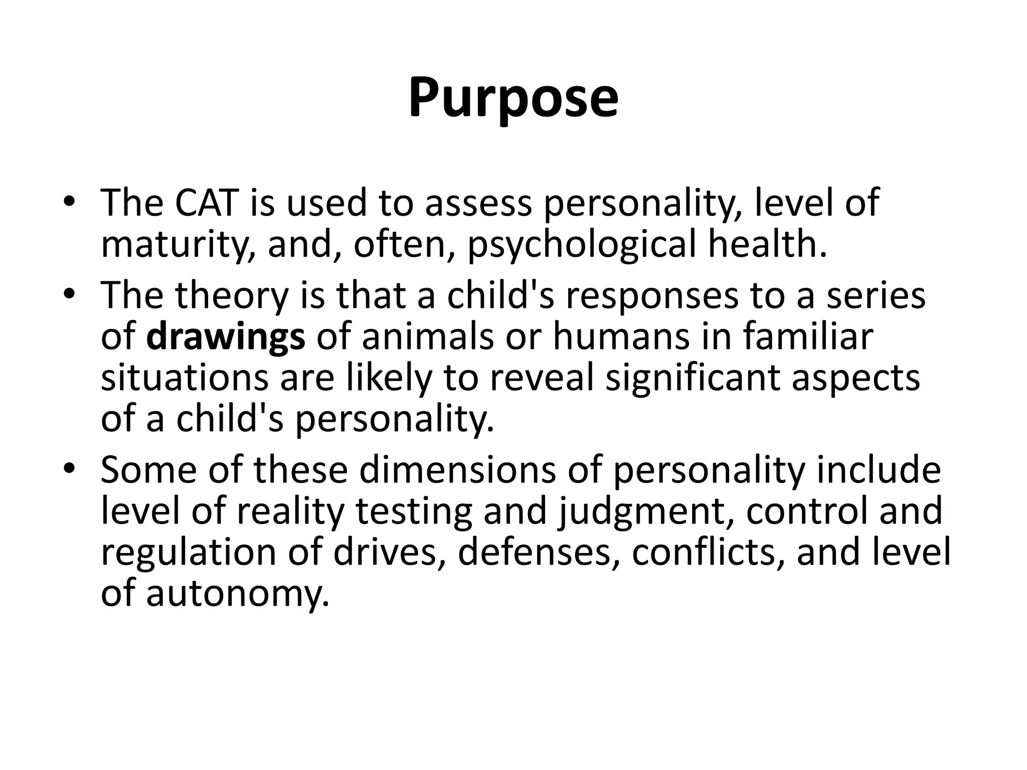 Purpose
• The CAT is used to assess personality, level of
maturity, and, often, psychological health.
• The theory is that a child's responses to a series
of drawings of animals or humans in familiar
situations are likely to reveal significant aspects
of a child's personality.
• Some of these dimensions of personality include
level of reality testing and judgment, control and
regulation of drives, defenses, conflicts, and level
of autonomy.

 