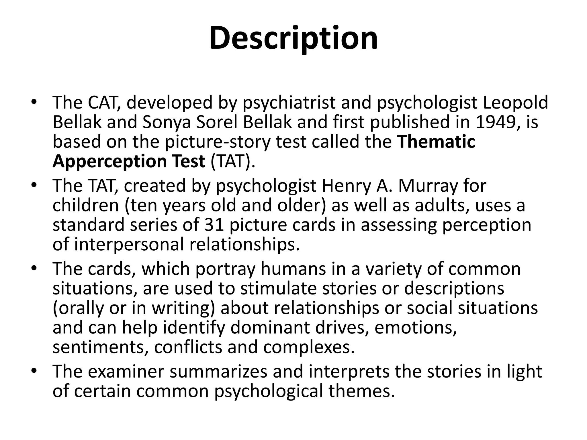 Description
• The CAT, developed by psychiatrist and psychologist Leopold
Bellak and Sonya Sorel Bellak and first published in 1949, is
based on the picture-story test called the Thematic
Apperception Test (TAT).
• The TAT, created by psychologist Henry A. Murray for
children (ten years old and older) as well as adults, uses a
standard series of 31 picture cards in assessing perception
of interpersonal relationships.
• The cards, which portray humans in a variety of common
situations, are used to stimulate stories or descriptions
(orally or in writing) about relationships or social situations
and can help identify dominant drives, emotions,
sentiments, conflicts and complexes.
• The examiner summarizes and interprets the stories in light
of certain common psychological themes.

 
