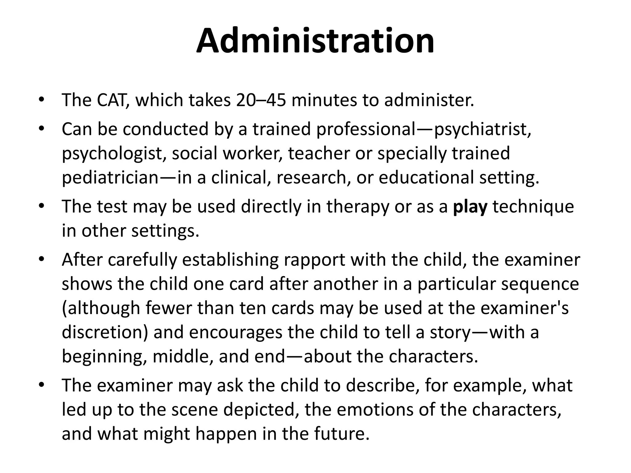 Administration
• The CAT, which takes 20–45 minutes to administer.
• Can be conducted by a trained professional—psychiatrist,
psychologist, social worker, teacher or specially trained
pediatrician—in a clinical, research, or educational setting.
• The test may be used directly in therapy or as a play technique
in other settings.
• After carefully establishing rapport with the child, the examiner
shows the child one card after another in a particular sequence
(although fewer than ten cards may be used at the examiner's
discretion) and encourages the child to tell a story—with a
beginning, middle, and end—about the characters.
• The examiner may ask the child to describe, for example, what
led up to the scene depicted, the emotions of the characters,
and what might happen in the future.

 
