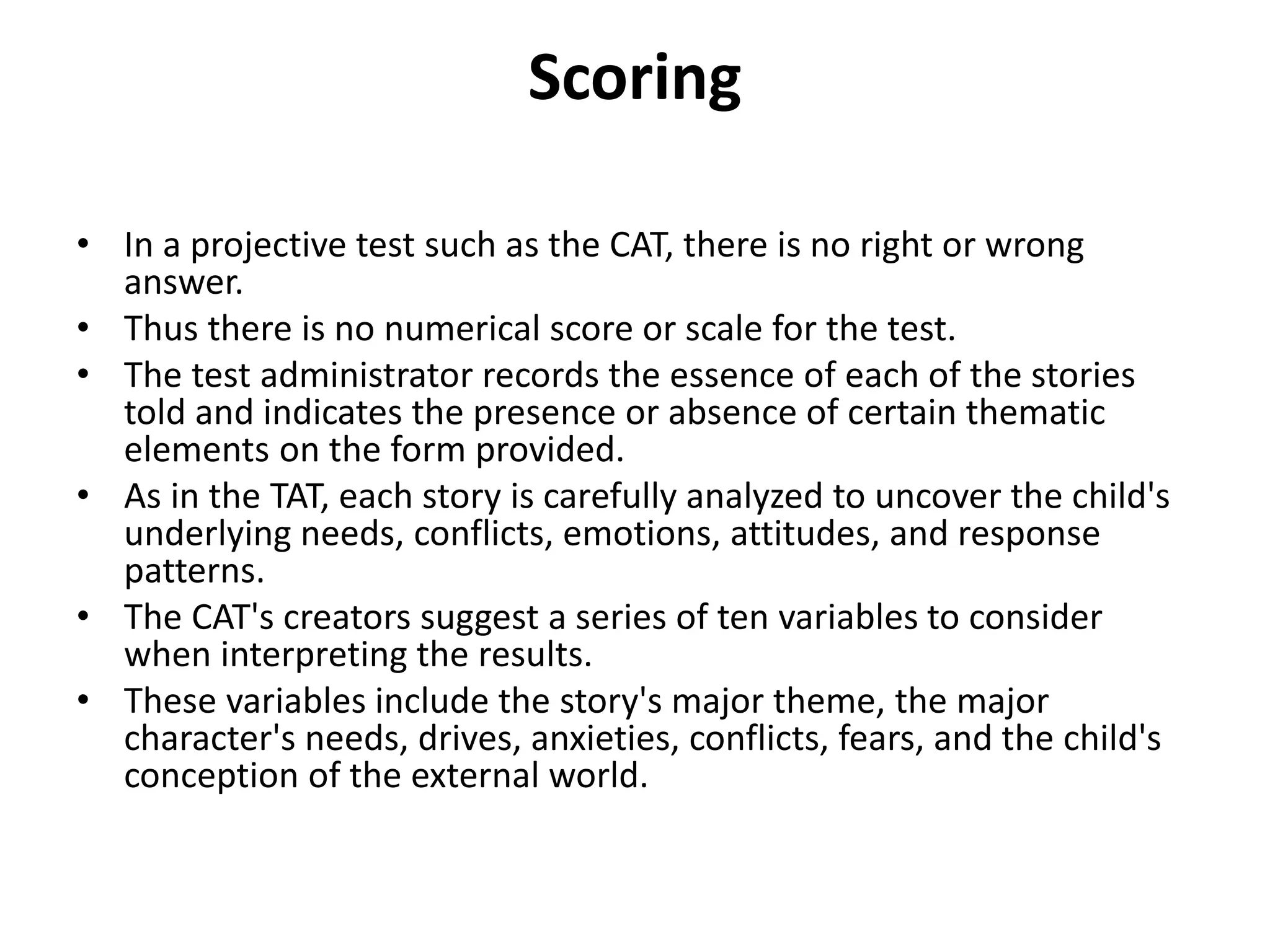 Scoring
• In a projective test such as the CAT, there is no right or wrong
answer.
• Thus there is no numerical score or scale for the test.
• The test administrator records the essence of each of the stories
told and indicates the presence or absence of certain thematic
elements on the form provided.
• As in the TAT, each story is carefully analyzed to uncover the child's
underlying needs, conflicts, emotions, attitudes, and response
patterns.
• The CAT's creators suggest a series of ten variables to consider
when interpreting the results.
• These variables include the story's major theme, the major
character's needs, drives, anxieties, conflicts, fears, and the child's
conception of the external world.

 