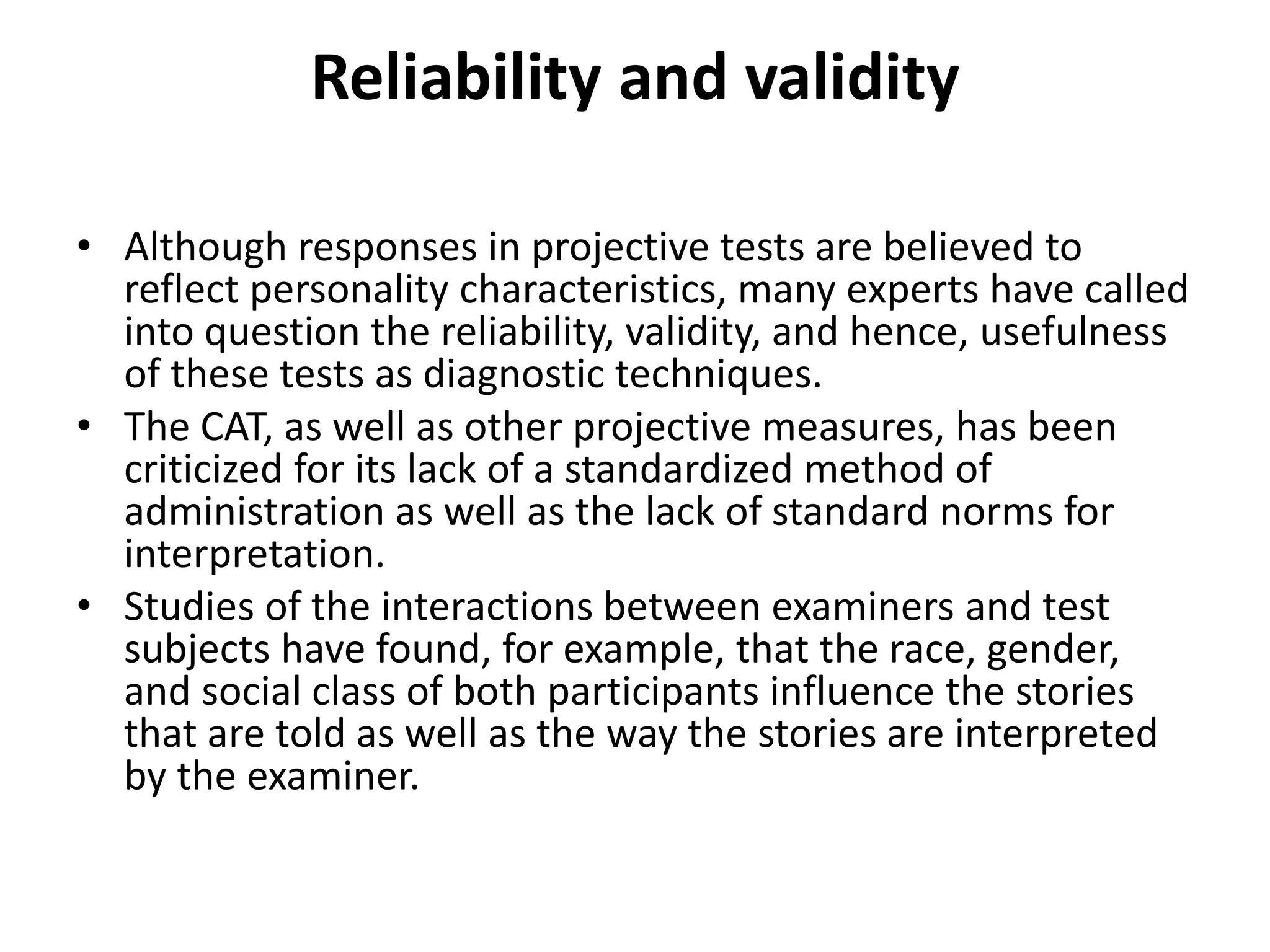 Reliability and validity
• Although responses in projective tests are believed to
reflect personality characteristics, many experts have called
into question the reliability, validity, and hence, usefulness
of these tests as diagnostic techniques.
• The CAT, as well as other projective measures, has been
criticized for its lack of a standardized method of
administration as well as the lack of standard norms for
interpretation.
• Studies of the interactions between examiners and test
subjects have found, for example, that the race, gender,
and social class of both participants influence the stories
that are told as well as the way the stories are interpreted
by the examiner.

 
