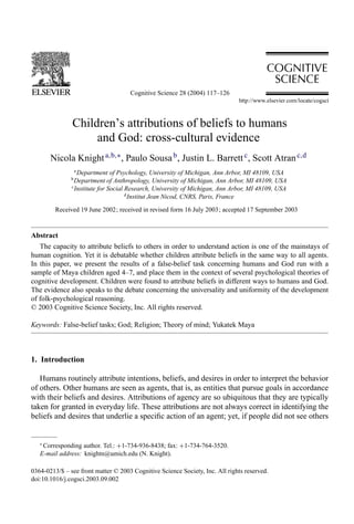 Cognitive Science 28 (2004) 117–126



               Children’s attributions of beliefs to humans
                    and God: cross-cultural evidence
       Nicola Knight a,b,∗ , Paulo Sousa b , Justin L. Barrett c , Scott Atran c,d
                 a
                   Department of Psychology, University of Michigan, Ann Arbor, MI 48109, USA
               b
                 Department of Anthropology, University of Michigan, Ann Arbor, MI 48109, USA
               c
                 Institute for Social Research, University of Michigan, Ann Arbor, MI 48109, USA
                                      d
                                        Institut Jean Nicod, CNRS, Paris, France
         Received 19 June 2002; received in revised form 16 July 2003; accepted 17 September 2003


Abstract
   The capacity to attribute beliefs to others in order to understand action is one of the mainstays of
human cognition. Yet it is debatable whether children attribute beliefs in the same way to all agents.
In this paper, we present the results of a false-belief task concerning humans and God run with a
sample of Maya children aged 4–7, and place them in the context of several psychological theories of
cognitive development. Children were found to attribute beliefs in different ways to humans and God.
The evidence also speaks to the debate concerning the universality and uniformity of the development
of folk-psychological reasoning.
© 2003 Cognitive Science Society, Inc. All rights reserved.

Keywords: False-belief tasks; God; Religion; Theory of mind; Yukatek Maya



1. Introduction

   Humans routinely attribute intentions, beliefs, and desires in order to interpret the behavior
of others. Other humans are seen as agents, that is, as entities that pursue goals in accordance
with their beliefs and desires. Attributions of agency are so ubiquitous that they are typically
taken for granted in everyday life. These attributions are not always correct in identifying the
beliefs and desires that underlie a speciﬁc action of an agent; yet, if people did not see others


   ∗
    Corresponding author. Tel.: +1-734-936-8438; fax: +1-734-764-3520.
   E-mail address: knightn@umich.edu (N. Knight).

0364-0213/$ – see front matter © 2003 Cognitive Science Society, Inc. All rights reserved.
doi:10.1016/j.cogsci.2003.09.002
 