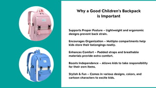 Supports Proper Posture – Lightweight and ergonomic
designs prevent back strain.
Encourages Organization – Multiple compartments help
kids store their belongings neatly.
Enhances Comfort – Padded straps and breathable
materials provide extra comfort.
Boosts Independence – Allows kids to take responsibility
for their own items.
Stylish & Fun – Comes in various designs, colors, and
cartoon characters to excite kids.
Why a Good Children’s Backpack
is Important
 