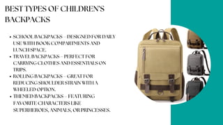 BEST TYPES OF CHILDREN’S
BACKPACKS
SCHOOL BACKPACKS – DESIGNED FOR DAILY
USE WITH BOOK COMPARTMENTS AND
LUNCH SPACE.
TRAVEL BACKPACKS – PERFECT FOR
CARRYING CLOTHES AND ESSENTIALS ON
TRIPS.
ROLLING BACKPACKS – GREAT FOR
REDUCING SHOULDER STRAIN WITH A
WHEELED OPTION.
THEMED BACKPACKS – FEATURING
FAVORITE CHARACTERS LIKE
SUPERHEROES, ANIMALS, OR PRINCESSES.
 