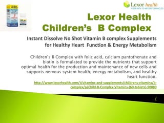 Instant Dissolve No Shot Vitamin B complex Supplements
          for Healthy Heart Function & Energy Metabolism

    Children’s B Complex with folic acid, calcium pantothenate and
          biotin is formulated to provide the nutrients that support
optimal health for the production and maintenance of new cells and
  supports nervous system health, energy metabolism, and healthy
                                                     heart function.
      http://www.lexorhealth.com/t/vitamins-and-supplements/childrens-vitamins/b-
                            complex/p/Child-B-Complex-Vitamins-(60-tablets)-90080


                                                                               /
 