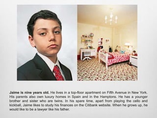 Jaime is nine years old. He lives in a top-floor apartment on Fifth Avenue in New York.
His parents also own luxury homes in Spain and in the Hamptons. He has a younger
brother and sister who are twins. In his spare time, apart from playing the cello and kickball,
Jaime likes to study his finances on the Citibank website. When he grows up, he would like
to be a lawyer like his father.
 