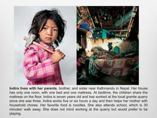 Indira lives with her parents, brother, and sister near Kathmandu in Nepal. Her house
has only one room, with one bed and one mattress. At bedtime, the children share the
mattress on the floor. Indira is seven years old and has worked at the local granite quarry
since she was three. Indira works five or six hours a day and then helps her mother with
household chores. Her favorite food is noodles. She also attends school, which is 30
minutes' walk away. She does not mind working at the quarry but would prefer to be
playing.
 