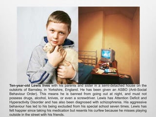 Ten-year-old Lewis lives with his parents and sister in a semi-detached house on the
outskirts of Barnsley, in Yorkshire, England. He has been given an ASBO (Anti-Social
Behaviour Order). This means he is banned from going out at night, and must not possess
drugs, alcohol, knives, or even a screwdriver. Lewis has Attention Deficit and Hyperactivity
Disorder and has also been diagnosed with schizophrenia. His aggressive behaviour has led
to his being excluded from his special school seven times. Lewis has felt happier since
taking his medication but resents his curfew because he misses playing outside in the street
with his friends.
 