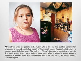 Alyssa lives with her parents in Kentucky. She is an only child but her grandmother,
uncle, and orphaned cousin live close by. Their small, shabby house, heated only by a
wooden stove, is falling apart. The ceiling in Alyssa's bedroom is beginning to cave in. The
family would like to buy a trailer if they could afford it. Alyssa's mother works at McDonald's
and her father works at Walmart; everything they earn goes toward bringing up their
daughter.
 