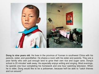 Dong is nine years old. He lives in the province of Yunnan in southwest China with his
parents, sister, and grandfather. He shares a room with his sister and parents. They are a
poor family who own just enough land to grow their own rice and sugar cane. Dong's school
is 20 minutes' walk away. He especially enjoys writing and singing. Most evenings, he
spends one hour completing his homework and one hour watching television. When he is
older, Dong would like to be a policeman, because he'll be able to "catch thieves and run
around."
 